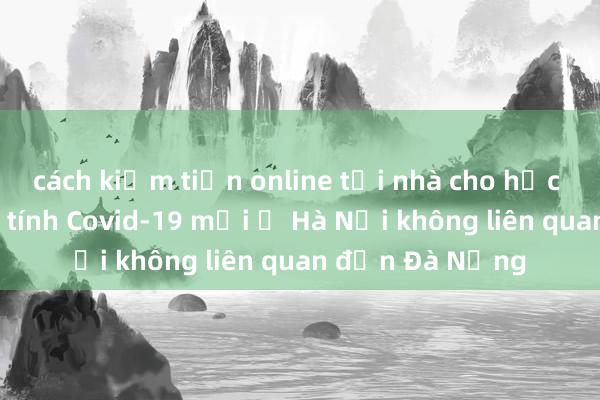 cách kiếm tiền online tại nhà cho học sinh Ca dương tính Covid-19 mới ở Hà Nội không liên quan đến Đà Nẵng